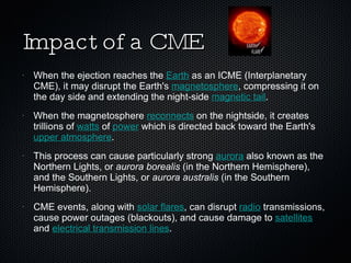 Impact of a CME When the ejection reaches the  Earth  as an ICME (Interplanetary CME), it may disrupt the Earth's  magnetosphere , compressing it on the day side and extending the night-side  magnetic tail .  When the magnetosphere  reconnects  on the nightside, it creates trillions of  watts  of  power  which is directed back toward the Earth's  upper atmosphere .  This process can cause particularly strong  aurora  also known as the Northern Lights, or  aurora borealis  (in the Northern Hemisphere), and the Southern Lights, or  aurora australis  (in the Southern Hemisphere).  CME events, along with  solar flares , can disrupt  radio  transmissions, cause power outages (blackouts), and cause damage to  satellites  and  electrical transmission lines . 