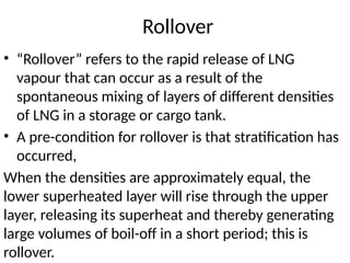 Rollover
• “Rollover” refers to the rapid release of LNG
vapour that can occur as a result of the
spontaneous mixing of layers of different densities
of LNG in a storage or cargo tank.
• A pre-condition for rollover is that stratification has
occurred,
When the densities are approximately equal, the
lower superheated layer will rise through the upper
layer, releasing its superheat and thereby generating
large volumes of boil-off in a short period; this is
rollover.
 
