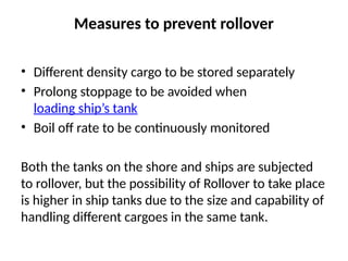 Measures to prevent rollover
• Different density cargo to be stored separately
• Prolong stoppage to be avoided when
loading ship’s tank
• Boil off rate to be continuously monitored
Both the tanks on the shore and ships are subjected
to rollover, but the possibility of Rollover to take place
is higher in ship tanks due to the size and capability of
handling different cargoes in the same tank.
 