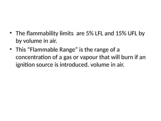 • The flammability limits are 5% LFL and 15% UFL by
by volume in air.
• This “Flammable Range” is the range of a
concentration of a gas or vapour that will burn if an
ignition source is introduced. volume in air.
 