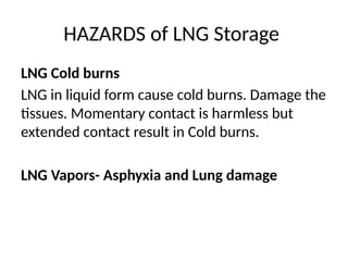 HAZARDS of LNG Storage
LNG Cold burns
LNG in liquid form cause cold burns. Damage the
tissues. Momentary contact is harmless but
extended contact result in Cold burns.
LNG Vapors- Asphyxia and Lung damage
 