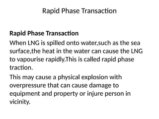 Rapid Phase Transaction
Rapid Phase Transaction
When LNG is spilled onto water,such as the sea
surface,the heat in the water can cause the LNG
to vapourise rapidly.This is called rapid phase
traction.
This may cause a physical explosion with
overpressure that can cause damage to
equipment and property or injure person in
vicinity.
 