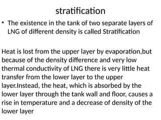 stratification
• The existence in the tank of two separate layers of
LNG of different density is called Stratification
Heat is lost from the upper layer by evaporation,but
because of the density difference and very low
thermal conductivity of LNG there is very little heat
transfer from the lower layer to the upper
layer.Instead, the heat, which is absorbed by the
lower layer through the tank wall and floor, causes a
rise in temperature and a decrease of density of the
lower layer
 