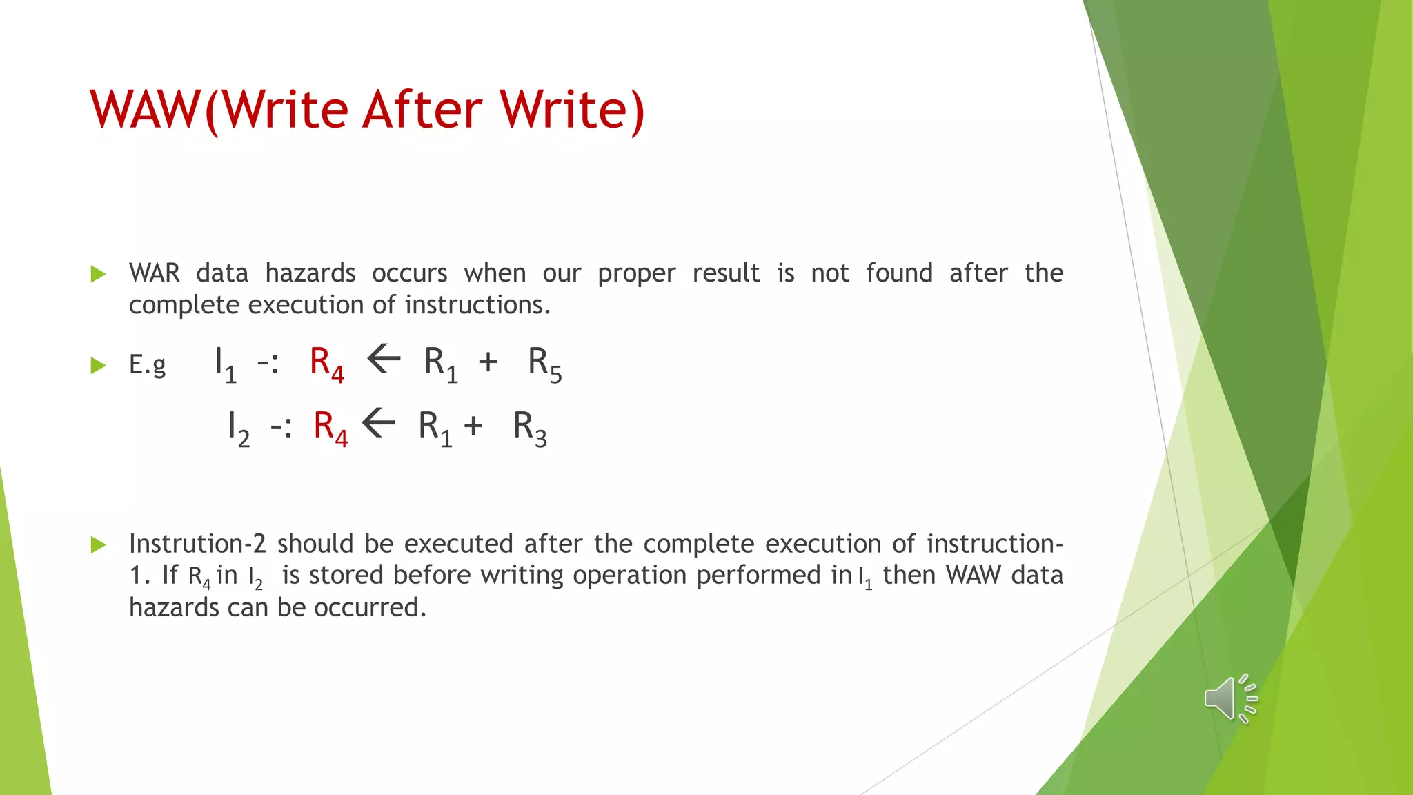 WAW(Write After Write)
 WAR data hazards occurs when our proper result is not found after the
complete execution of instructions.
 E.g I1 -: R4  R1 + R5
I2 -: R4  R1 + R3
 Instrution-2 should be executed after the complete execution of instruction-
1. If R4 in I2 is stored before writing operation performed in I1 then WAW data
hazards can be occurred.
 