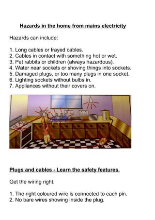 Hazards in the home from mains electricity

Hazards can include:

1. Long cables or frayed cables.
2. Cables in contact with something hot or wet.
3. Pet rabbits or children (always hazardous).
4. Water near sockets or shoving things into sockets.
5. Damaged plugs, or too many plugs in one socket.
6. Lighting sockets without bulbs in.
7. Appliances without their covers on.




Plugs and cables - Learn the safety features.

Get the wiring right:

1. The right coloured wire is connected to each pin.
2. No bare wires showing inside the plug.
 