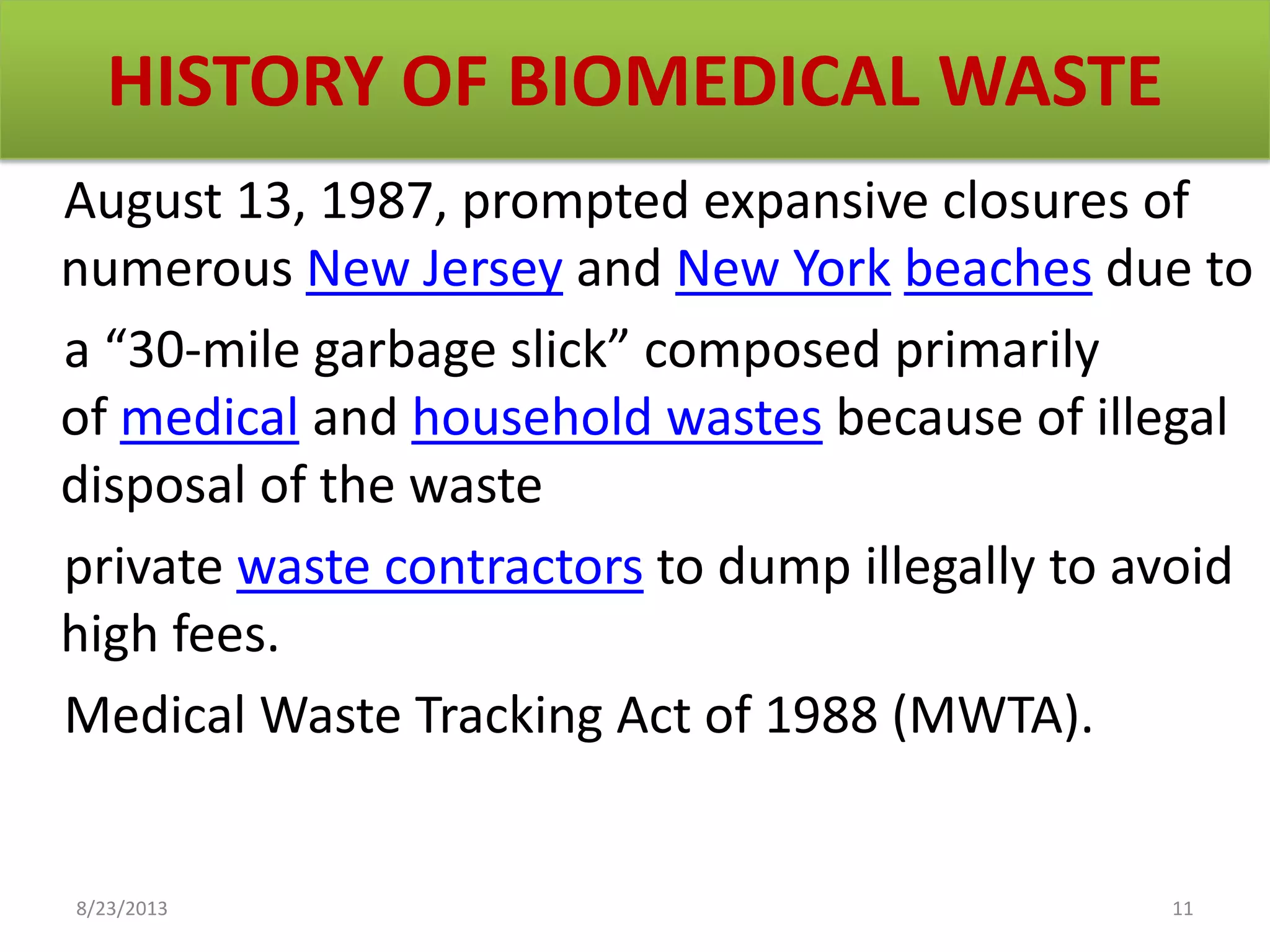 HISTORY OF BIOMEDICAL WASTE
August 13, 1987, prompted expansive closures of
numerous New Jersey and New York beaches due to
a “30-mile garbage slick” composed primarily
of medical and household wastes because of illegal
disposal of the waste
private waste contractors to dump illegally to avoid
high fees.
Medical Waste Tracking Act of 1988 (MWTA).
8/23/2013 11
 