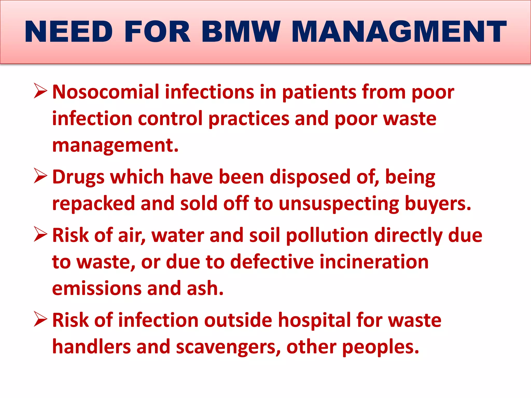 NEED FOR BMW MANAGMENT
Nosocomial infections in patients from poor
infection control practices and poor waste
management.
Drugs which have been disposed of, being
repacked and sold off to unsuspecting buyers.
Risk of air, water and soil pollution directly due
to waste, or due to defective incineration
emissions and ash.
Risk of infection outside hospital for waste
handlers and scavengers, other peoples.
 
