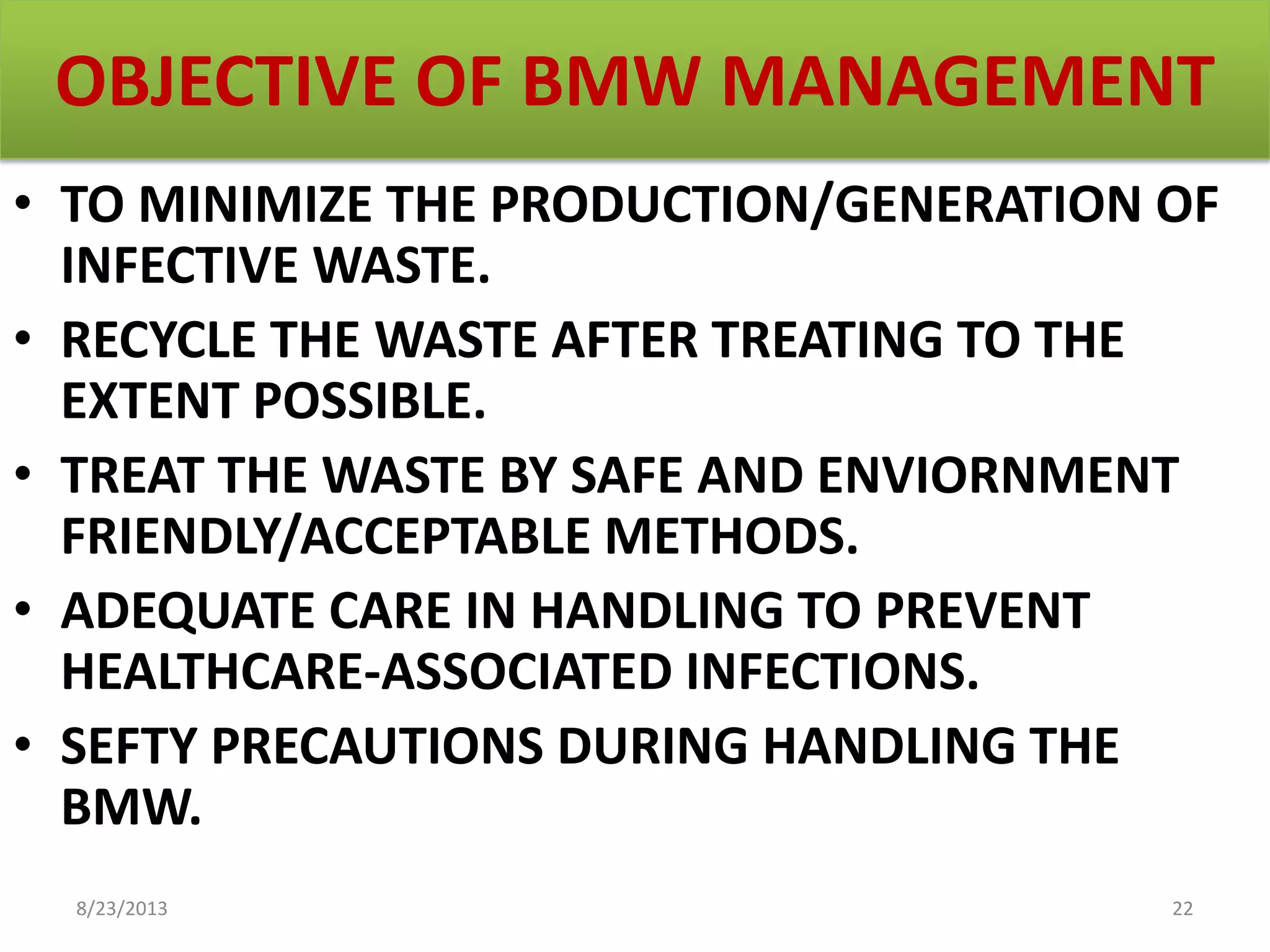 OBJECTIVE OF BMW MANAGEMENT
• TO MINIMIZE THE PRODUCTION/GENERATION OF
INFECTIVE WASTE.
• RECYCLE THE WASTE AFTER TREATING TO THE
EXTENT POSSIBLE.
• TREAT THE WASTE BY SAFE AND ENVIORNMENT
FRIENDLY/ACCEPTABLE METHODS.
• ADEQUATE CARE IN HANDLING TO PREVENT
HEALTHCARE-ASSOCIATED INFECTIONS.
• SEFTY PRECAUTIONS DURING HANDLING THE
BMW.
8/23/2013 22
 