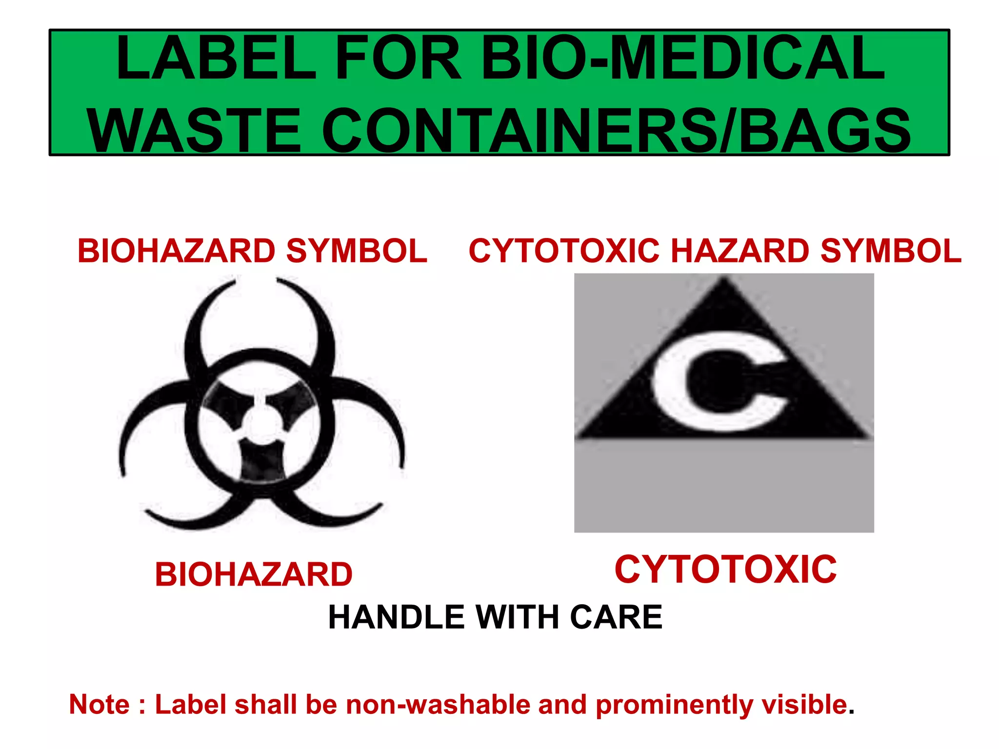 LABEL FOR BIO-MEDICAL
WASTE CONTAINERS/BAGS
Note : Label shall be non-washable and prominently visible.
HANDLE WITH CARE
BIOHAZARD CYTOTOXIC
BIOHAZARD SYMBOL CYTOTOXIC HAZARD SYMBOL
 