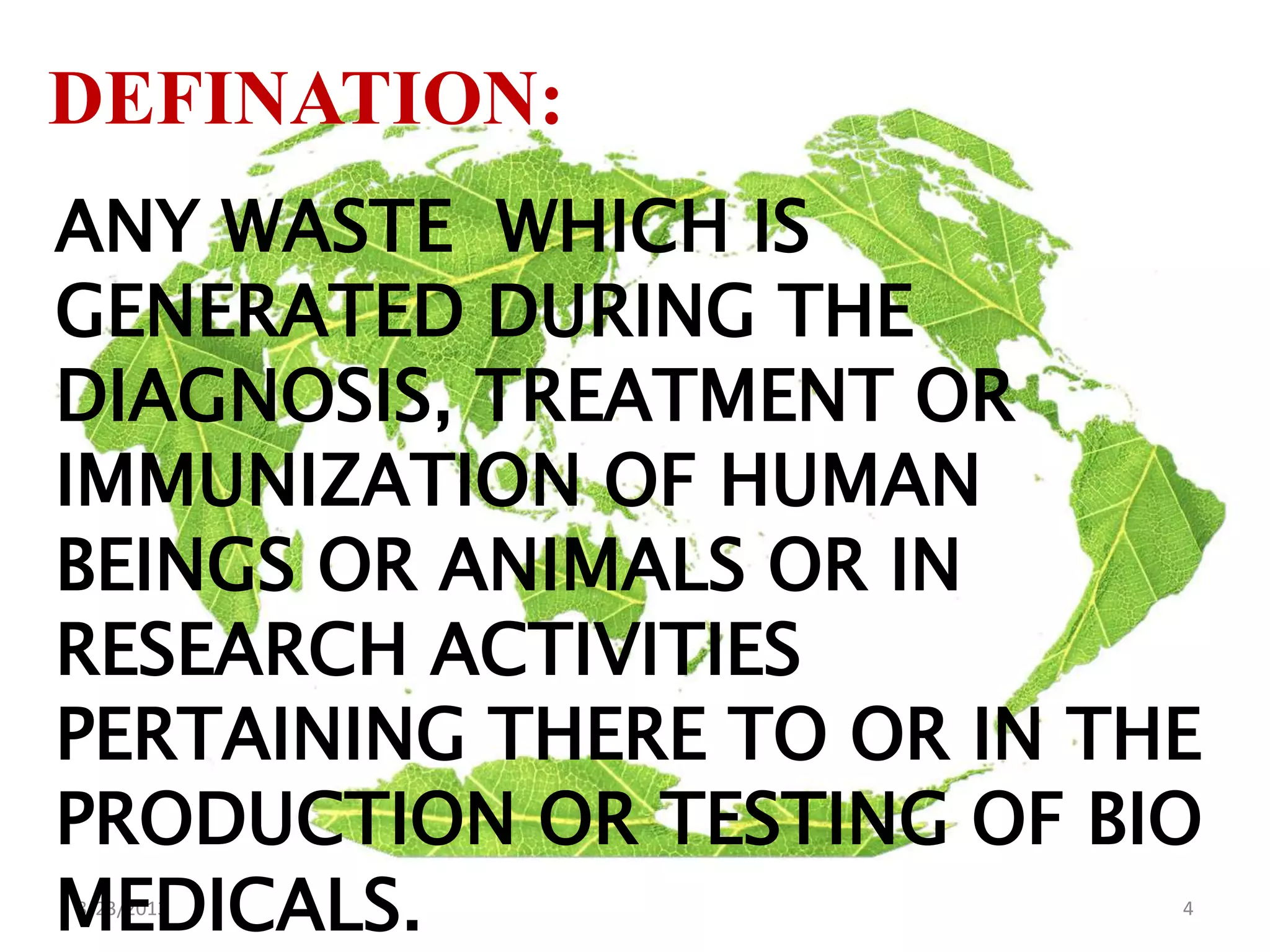8/23/2013 4
DEFINATION:
ANY WASTE WHICH IS
GENERATED DURING THE
DIAGNOSIS, TREATMENT OR
IMMUNIZATION OF HUMAN
BEINGS OR ANIMALS OR IN
RESEARCH ACTIVITIES
PERTAINING THERE TO OR IN THE
PRODUCTION OR TESTING OF BIO
MEDICALS.
 