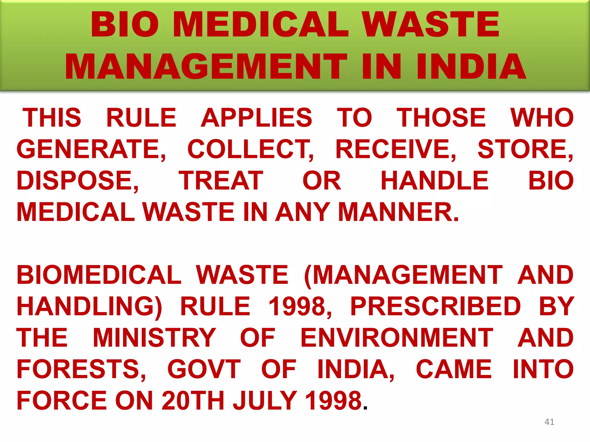 BIO MEDICAL WASTE
MANAGEMENT IN INDIA
THIS RULE APPLIES TO THOSE WHO
GENERATE, COLLECT, RECEIVE, STORE,
DISPOSE, TREAT OR HANDLE BIO
MEDICAL WASTE IN ANY MANNER.
BIOMEDICAL WASTE (MANAGEMENT AND
HANDLING) RULE 1998, PRESCRIBED BY
THE MINISTRY OF ENVIRONMENT AND
FORESTS, GOVT OF INDIA, CAME INTO
FORCE ON 20TH JULY 1998.
41
 