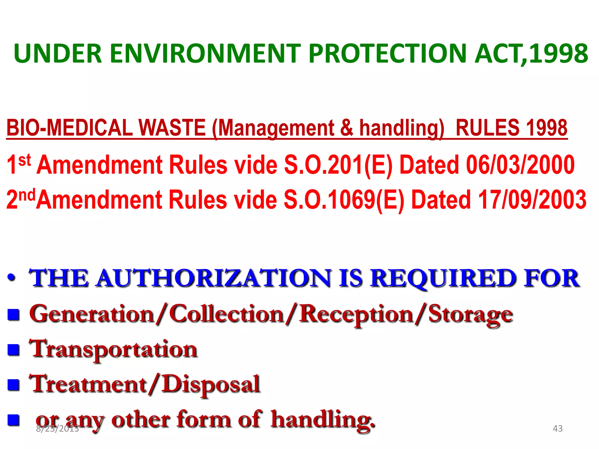 UNDER ENVIRONMENT PROTECTION ACT,1998
BIO-MEDICAL WASTE (Management & handling) RULES 1998
1st Amendment Rules vide S.O.201(E) Dated 06/03/2000
2ndAmendment Rules vide S.O.1069(E) Dated 17/09/2003
• THE AUTHORIZATION IS REQUIRED FOR
 Generation/Collection/Reception/Storage
 Transportation
 Treatment/Disposal
 or any other form of handling.8/23/2013 43
 