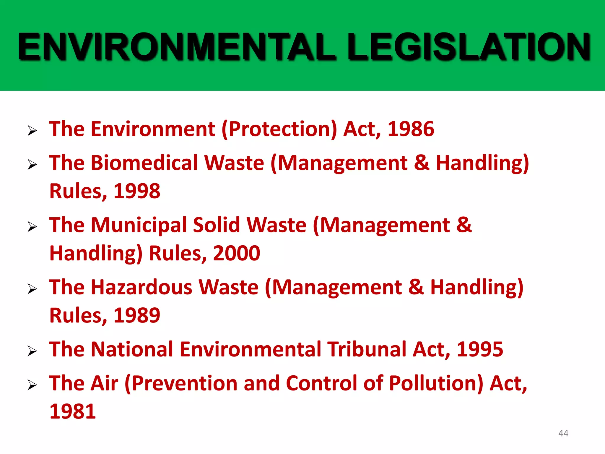 44
ENVIRONMENTAL LEGISLATION
 The Environment (Protection) Act, 1986
 The Biomedical Waste (Management & Handling)
Rules, 1998
 The Municipal Solid Waste (Management &
Handling) Rules, 2000
 The Hazardous Waste (Management & Handling)
Rules, 1989
 The National Environmental Tribunal Act, 1995
 The Air (Prevention and Control of Pollution) Act,
1981
 