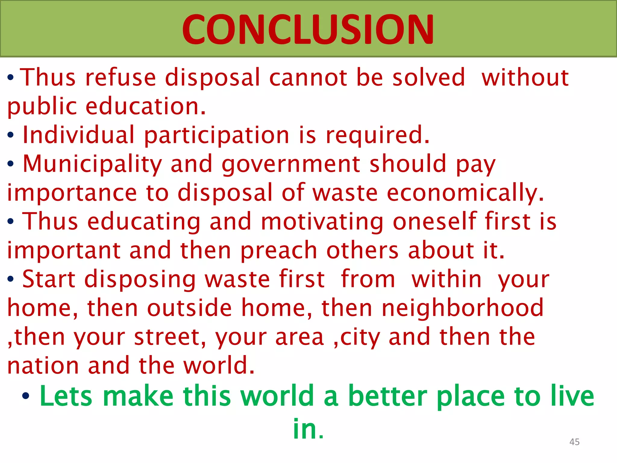 CONCLUSION
• Thus refuse disposal cannot be solved without
public education.
• Individual participation is required.
• Municipality and government should pay
importance to disposal of waste economically.
• Thus educating and motivating oneself first is
important and then preach others about it.
• Start disposing waste first from within your
home, then outside home, then neighborhood
,then your street, your area ,city and then the
nation and the world.
• Lets make this world a better place to live
in. 45
 