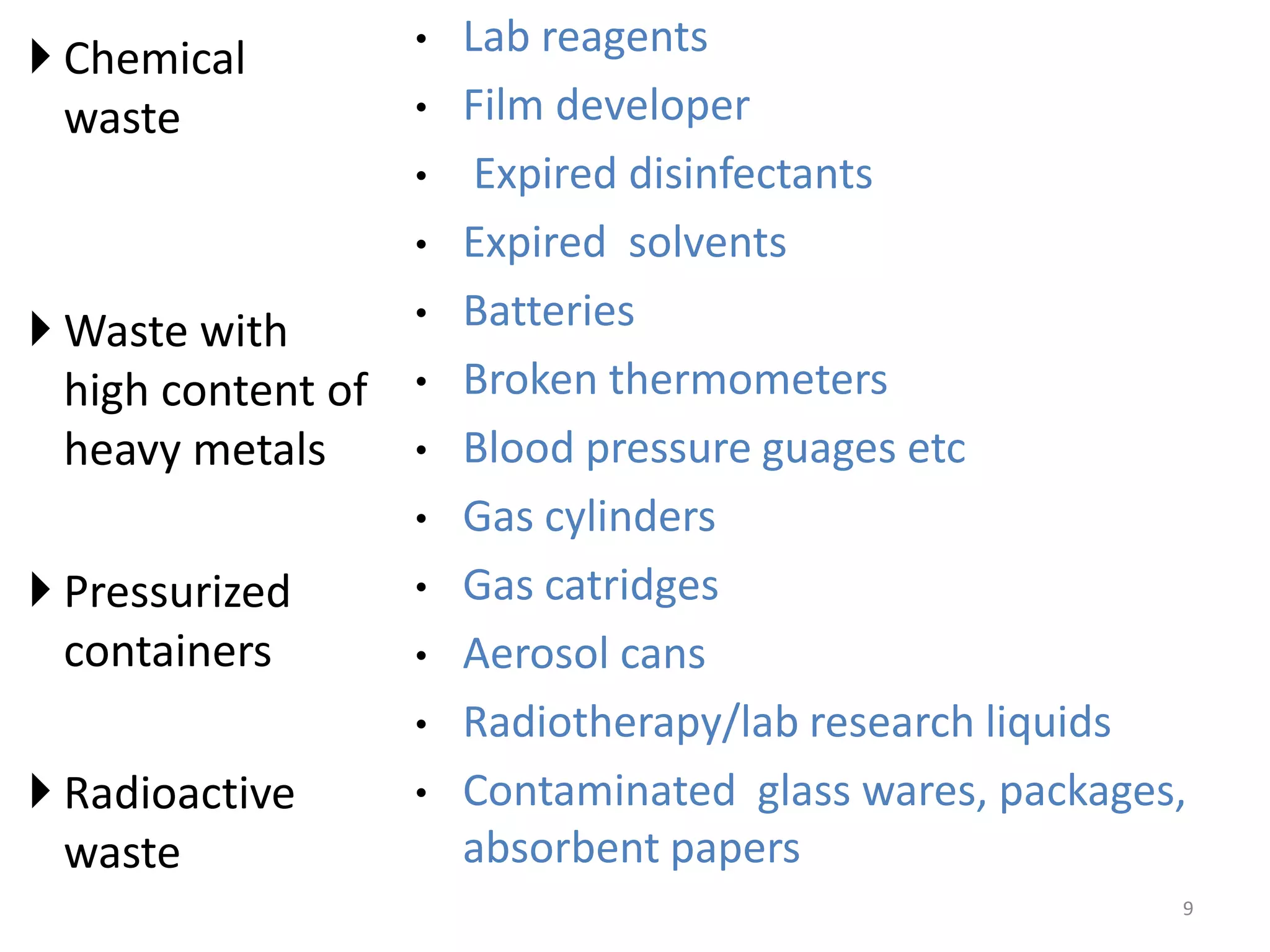  Chemical
waste
 Waste with
high content of
heavy metals
 Pressurized
containers
 Radioactive
waste
• Lab reagents
• Film developer
• Expired disinfectants
• Expired solvents
• Batteries
• Broken thermometers
• Blood pressure guages etc
• Gas cylinders
• Gas catridges
• Aerosol cans
• Radiotherapy/lab research liquids
• Contaminated glass wares, packages,
absorbent papers
9
 