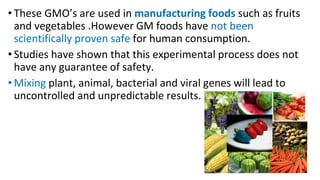 • These GMO’s are used in manufacturing foods such as fruits
and vegetables .However GM foods have not been
scientifically proven safe for human consumption.
• Studies have shown that this experimental process does not
have any guarantee of safety.
• Mixing plant, animal, bacterial and viral genes will lead to
uncontrolled and unpredictable results.
 