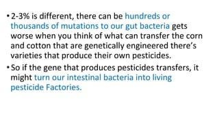 • 2-3% is different, there can be hundreds or
thousands of mutations to our gut bacteria gets
worse when you think of what can transfer the corn
and cotton that are genetically engineered there’s
varieties that produce their own pesticides.
• So if the gene that produces pesticides transfers, it
might turn our intestinal bacteria into living
pesticide Factories.
 