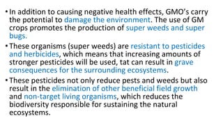 • In addition to causing negative health effects, GMO’s carry
the potential to damage the environment. The use of GM
crops promotes the production of super weeds and super
bugs.
• These organisms (super weeds) are resistant to pesticides
and herbicides, which means that increasing amounts of
stronger pesticides will be used, tat can result in grave
consequences for the surrounding ecosystems.
• These pesticides not only reduce pests and weeds but also
result in the elimination of other beneficial field growth
and non-target living organisms, which reduces the
biodiversity responsible for sustaining the natural
ecosystems.
 