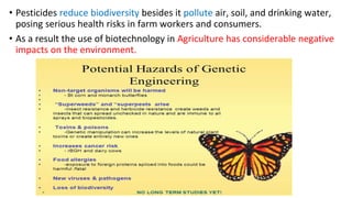 • Pesticides reduce biodiversity besides it pollute air, soil, and drinking water,
posing serious health risks in farm workers and consumers.
• As a result the use of biotechnology in Agriculture has considerable negative
impacts on the environment.
 
