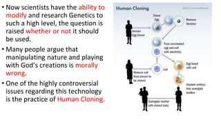 • Now scientists have the ability to
modify and research Genetics to
such a high level, the question is
raised whether or not it should
be used.
• Many people argue that
manipulating nature and playing
with God’s creations is morally
wrong.
• One of the highly controversial
issues regarding this technology
is the practice of Human Cloning.
 