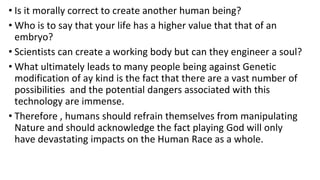 • Is it morally correct to create another human being?
• Who is to say that your life has a higher value that that of an
embryo?
• Scientists can create a working body but can they engineer a soul?
• What ultimately leads to many people being against Genetic
modification of ay kind is the fact that there are a vast number of
possibilities and the potential dangers associated with this
technology are immense.
• Therefore , humans should refrain themselves from manipulating
Nature and should acknowledge the fact playing God will only
have devastating impacts on the Human Race as a whole.
 