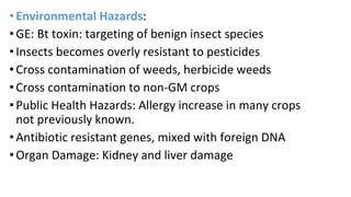 •Environmental Hazards:
•GE: Bt toxin: targeting of benign insect species
•Insects becomes overly resistant to pesticides
•Cross contamination of weeds, herbicide weeds
•Cross contamination to non-GM crops
•Public Health Hazards: Allergy increase in many crops
not previously known.
•Antibiotic resistant genes, mixed with foreign DNA
•Organ Damage: Kidney and liver damage
 