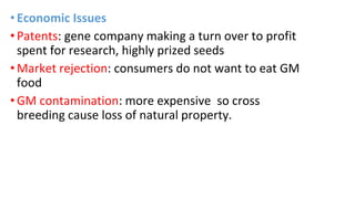 •Economic Issues
•Patents: gene company making a turn over to profit
spent for research, highly prized seeds
•Market rejection: consumers do not want to eat GM
food
•GM contamination: more expensive so cross
breeding cause loss of natural property.
 