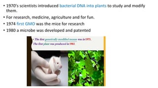 • 1970’s scientists introduced bacterial DNA into plants to study and modify
them.
• For research, medicine, agriculture and for fun.
• 1974 first GMO was the mice for research
• 1980 a microbe was developed and patented
 