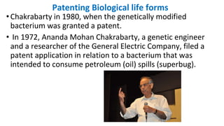 Patenting Biological life forms
•Chakrabarty in 1980, when the genetically modified
bacterium was granted a patent.
• In 1972, Ananda Mohan Chakrabarty, a genetic engineer
and a researcher of the General Electric Company, filed a
patent application in relation to a bacterium that was
intended to consume petroleum (oil) spills (superbug).
 