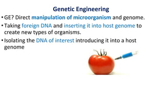 Genetic Engineering
•GE? Direct manipulation of microorganism and genome.
•Taking foreign DNA and inserting it into host genome to
create new types of organisms.
•Isolating the DNA of interest introducing it into a host
genome
 
