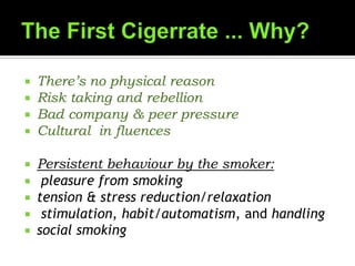  There’s no physical reason
 Risk taking and rebellion
 Bad company & peer pressure
 Cultural in fluences
 Persistent behaviour by the smoker:
 pleasure from smoking
 tension & stress reduction/relaxation
 stimulation, habit/automatism, and handling
 social smoking
 