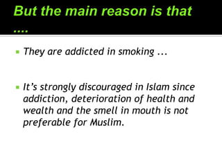  They are addicted in smoking ...
 It’s strongly discouraged in Islam since
addiction, deterioration of health and
wealth and the smell in mouth is not
preferable for Muslim.
 