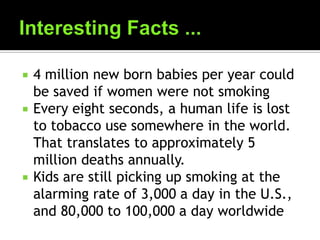  4 million new born babies per year could
be saved if women were not smoking
 Every eight seconds, a human life is lost
to tobacco use somewhere in the world.
That translates to approximately 5
million deaths annually.
 Kids are still picking up smoking at the
alarming rate of 3,000 a day in the U.S.,
and 80,000 to 100,000 a day worldwide
 