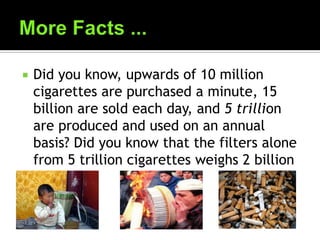  Did you know, upwards of 10 million
cigarettes are purchased a minute, 15
billion are sold each day, and 5 trillion
are produced and used on an annual
basis? Did you know that the filters alone
from 5 trillion cigarettes weighs 2 billion
pounds?
 