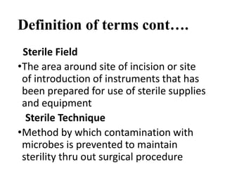Definition of terms cont….
Sterile Field
•The area around site of incision or site
of introduction of instruments that has
been prepared for use of sterile supplies
and equipment
Sterile Technique
•Method by which contamination with
microbes is prevented to maintain
sterility thru out surgical procedure
 