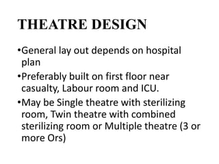THEATRE DESIGN
•General lay out depends on hospital
plan
•Preferably built on first floor near
casualty, Labour room and ICU.
•May be Single theatre with sterilizing
room, Twin theatre with combined
sterilizing room or Multiple theatre (3 or
more Ors)
 