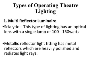Types of Operating Theatre
Lighting
1. Multi Reflector Luminaire
•Scialytic – This type of lighting has an optical
lens with a single lamp of 100 - 150watts
•Metallic reflector light fitting has metal
reflectors which are heavily polished and
radiates light rays.
 