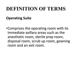 DEFINITION OF TERMS
Operating Suite
•Comprises the operating room with its
immediate axillary areas such as the
anesthetic room, sterile prep room,
disposal room, scrub up room, gowning
room and an exit room.
 
