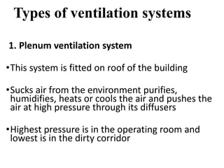 Types of ventilation systems
1. Plenum ventilation system
•This system is fitted on roof of the building
•Sucks air from the environment purifies,
humidifies, heats or cools the air and pushes the
air at high pressure through its diffusers
•Highest pressure is in the operating room and
lowest is in the dirty corridor
 