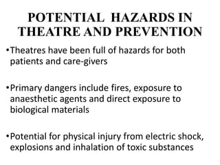 POTENTIAL HAZARDS IN
THEATRE AND PREVENTION
•Theatres have been full of hazards for both
patients and care-givers
•Primary dangers include fires, exposure to
anaesthetic agents and direct exposure to
biological materials
•Potential for physical injury from electric shock,
explosions and inhalation of toxic substances
 