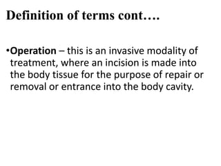 Definition of terms cont….
•Operation – this is an invasive modality of
treatment, where an incision is made into
the body tissue for the purpose of repair or
removal or entrance into the body cavity.
 
