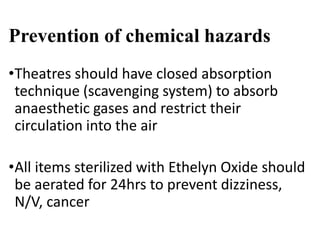 Prevention of chemical hazards
•Theatres should have closed absorption
technique (scavenging system) to absorb
anaesthetic gases and restrict their
circulation into the air
•All items sterilized with Ethelyn Oxide should
be aerated for 24hrs to prevent dizziness,
N/V, cancer
 