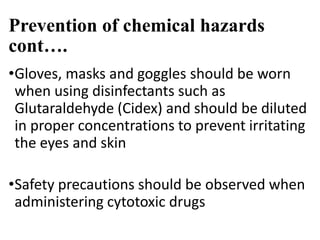 Prevention of chemical hazards
cont….
•Gloves, masks and goggles should be worn
when using disinfectants such as
Glutaraldehyde (Cidex) and should be diluted
in proper concentrations to prevent irritating
the eyes and skin
•Safety precautions should be observed when
administering cytotoxic drugs
 