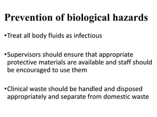 Prevention of biological hazards
•Treat all body fluids as infectious
•Supervisors should ensure that appropriate
protective materials are available and staff should
be encouraged to use them
•Clinical waste should be handled and disposed
appropriately and separate from domestic waste
 