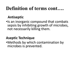 Definition of terms cont….
Antiseptic
•Is an inorganic compound that combats
sepsis by inhibiting growth of microbes,
not necessarily killing them.
Aseptic Technique
•Methods by which contamination by
microbes is prevented.
 
