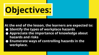 Objectives:
At the end of the lesson, the learners are expected to:
● Identify the types of workplace hazards
● Appreciate the importance of knowledge about
hazards and risks
● Enumerate ways of controlling hazards in the
workplace.