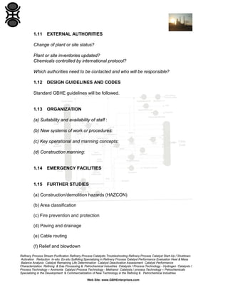 Refinery Process Stream Purification Refinery Process Catalysts Troubleshooting Refinery Process Catalyst Start-Up / Shutdown
Activation Reduction In-situ Ex-situ Sulfiding Specializing in Refinery Process Catalyst Performance Evaluation Heat & Mass
Balance Analysis Catalyst Remaining Life Determination Catalyst Deactivation Assessment Catalyst Performance
Characterization Refining & Gas Processing & Petrochemical Industries Catalysts / Process Technology - Hydrogen Catalysts /
Process Technology – Ammonia Catalyst Process Technology - Methanol Catalysts / process Technology – Petrochemicals
Specializing in the Development & Commercialization of New Technology in the Refining & Petrochemical Industries
Web Site: www.GBHEnterprises.com
1.11 EXTERNAL AUTHORITIES
Change of plant or site status?
Plant or site inventories updated?
Chemicals controlled by international protocol?
Which authorities need to be contacted and who will be responsible?
1.12 DESIGN GUIDELINES AND CODES
Standard GBHE guidelines will be followed.
1.13 ORGANIZATION
(a) Suitability and availability of staff :
(b) New systems of work or procedures:
(c) Key operational and manning concepts:
(d) Construction manning:
1.14 EMERGENCY FACILITIES
1.15 FURTHER STUDIES
(a) Construction/demolition hazards (HAZCON)
(b) Area classification
(c) Fire prevention and protection
(d) Paving and drainage
(e) Cable routing
(f) Relief and blowdown
 