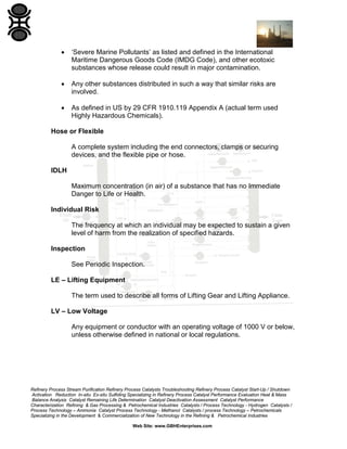 Refinery Process Stream Purification Refinery Process Catalysts Troubleshooting Refinery Process Catalyst Start-Up / Shutdown
Activation Reduction In-situ Ex-situ Sulfiding Specializing in Refinery Process Catalyst Performance Evaluation Heat & Mass
Balance Analysis Catalyst Remaining Life Determination Catalyst Deactivation Assessment Catalyst Performance
Characterization Refining & Gas Processing & Petrochemical Industries Catalysts / Process Technology - Hydrogen Catalysts /
Process Technology – Ammonia Catalyst Process Technology - Methanol Catalysts / process Technology – Petrochemicals
Specializing in the Development & Commercialization of New Technology in the Refining & Petrochemical Industries
Web Site: www.GBHEnterprises.com
• ‘Severe Marine Pollutants’ as listed and defined in the International
Maritime Dangerous Goods Code (IMDG Code), and other ecotoxic
substances whose release could result in major contamination.
• Any other substances distributed in such a way that similar risks are
involved.
• As defined in US by 29 CFR 1910.119 Appendix A (actual term used
Highly Hazardous Chemicals).
Hose or Flexible
A complete system including the end connectors, clamps or securing
devices, and the flexible pipe or hose.
IDLH
Maximum concentration (in air) of a substance that has no Immediate
Danger to Life or Health.
Individual Risk
The frequency at which an individual may be expected to sustain a given
level of harm from the realization of specified hazards.
Inspection
See Periodic Inspection.
LE – Lifting Equipment
The term used to describe all forms of Lifting Gear and Lifting Appliance.
LV – Low Voltage
Any equipment or conductor with an operating voltage of 1000 V or below,
unless otherwise defined in national or local regulations.
 