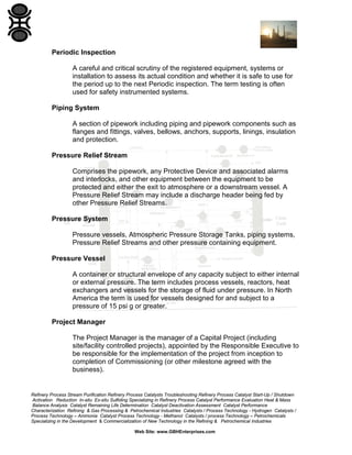 Refinery Process Stream Purification Refinery Process Catalysts Troubleshooting Refinery Process Catalyst Start-Up / Shutdown
Activation Reduction In-situ Ex-situ Sulfiding Specializing in Refinery Process Catalyst Performance Evaluation Heat & Mass
Balance Analysis Catalyst Remaining Life Determination Catalyst Deactivation Assessment Catalyst Performance
Characterization Refining & Gas Processing & Petrochemical Industries Catalysts / Process Technology - Hydrogen Catalysts /
Process Technology – Ammonia Catalyst Process Technology - Methanol Catalysts / process Technology – Petrochemicals
Specializing in the Development & Commercialization of New Technology in the Refining & Petrochemical Industries
Web Site: www.GBHEnterprises.com
Periodic Inspection
A careful and critical scrutiny of the registered equipment, systems or
installation to assess its actual condition and whether it is safe to use for
the period up to the next Periodic inspection. The term testing is often
used for safety instrumented systems.
Piping System
A section of pipework including piping and pipework components such as
flanges and fittings, valves, bellows, anchors, supports, linings, insulation
and protection.
Pressure Relief Stream
Comprises the pipework, any Protective Device and associated alarms
and interlocks, and other equipment between the equipment to be
protected and either the exit to atmosphere or a downstream vessel. A
Pressure Relief Stream may include a discharge header being fed by
other Pressure Relief Streams.
Pressure System
Pressure vessels, Atmospheric Pressure Storage Tanks, piping systems,
Pressure Relief Streams and other pressure containing equipment.
Pressure Vessel
A container or structural envelope of any capacity subject to either internal
or external pressure. The term includes process vessels, reactors, heat
exchangers and vessels for the storage of fluid under pressure. In North
America the term is used for vessels designed for and subject to a
pressure of 15 psi g or greater.
Project Manager
The Project Manager is the manager of a Capital Project (including
site/facility controlled projects), appointed by the Responsible Executive to
be responsible for the implementation of the project from inception to
completion of Commissioning (or other milestone agreed with the
business).
 