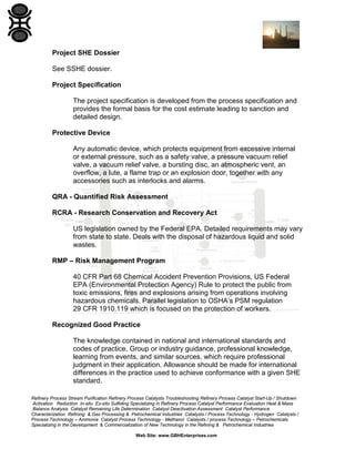 Refinery Process Stream Purification Refinery Process Catalysts Troubleshooting Refinery Process Catalyst Start-Up / Shutdown
Activation Reduction In-situ Ex-situ Sulfiding Specializing in Refinery Process Catalyst Performance Evaluation Heat & Mass
Balance Analysis Catalyst Remaining Life Determination Catalyst Deactivation Assessment Catalyst Performance
Characterization Refining & Gas Processing & Petrochemical Industries Catalysts / Process Technology - Hydrogen Catalysts /
Process Technology – Ammonia Catalyst Process Technology - Methanol Catalysts / process Technology – Petrochemicals
Specializing in the Development & Commercialization of New Technology in the Refining & Petrochemical Industries
Web Site: www.GBHEnterprises.com
Project SHE Dossier
See SSHE dossier.
Project Specification
The project specification is developed from the process specification and
provides the formal basis for the cost estimate leading to sanction and
detailed design.
Protective Device
Any automatic device, which protects equipment from excessive internal
or external pressure, such as a safety valve, a pressure vacuum relief
valve, a vacuum relief valve, a bursting disc, an atmospheric vent, an
overflow, a lute, a flame trap or an explosion door, together with any
accessories such as interlocks and alarms.
QRA - Quantified Risk Assessment
RCRA - Research Conservation and Recovery Act
US legislation owned by the Federal EPA. Detailed requirements may vary
from state to state. Deals with the disposal of hazardous liquid and solid
wastes.
RMP – Risk Management Program
40 CFR Part 68 Chemical Accident Prevention Provisions, US Federal
EPA (Environmental Protection Agency) Rule to protect the public from
toxic emissions, fires and explosions arising from operations involving
hazardous chemicals. Parallel legislation to OSHA’s PSM regulation
29 CFR 1910.119 which is focused on the protection of workers.
Recognized Good Practice
The knowledge contained in national and international standards and
codes of practice, Group or industry guidance, professional knowledge,
learning from events, and similar sources, which require professional
judgment in their application. Allowance should be made for international
differences in the practice used to achieve conformance with a given SHE
standard.
 